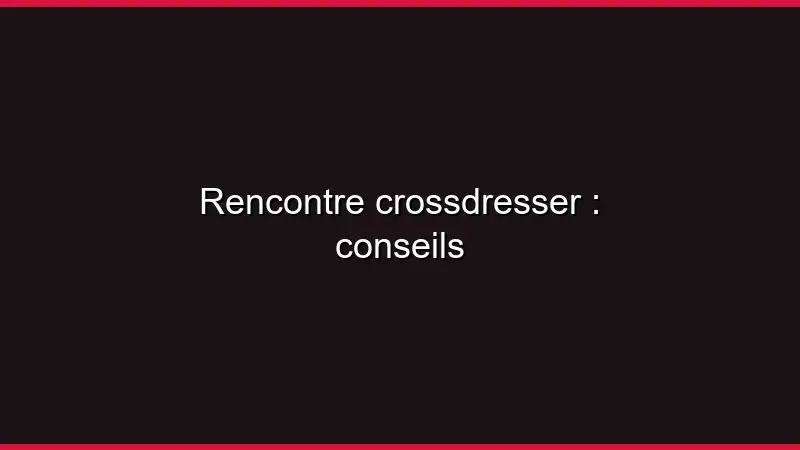 Rencontre crossdresser : conseils