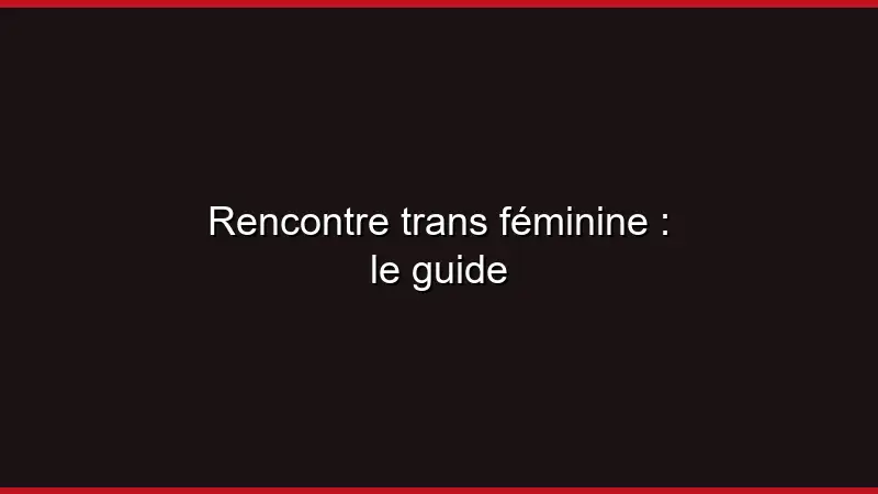 Rencontre trans féminine : le guide